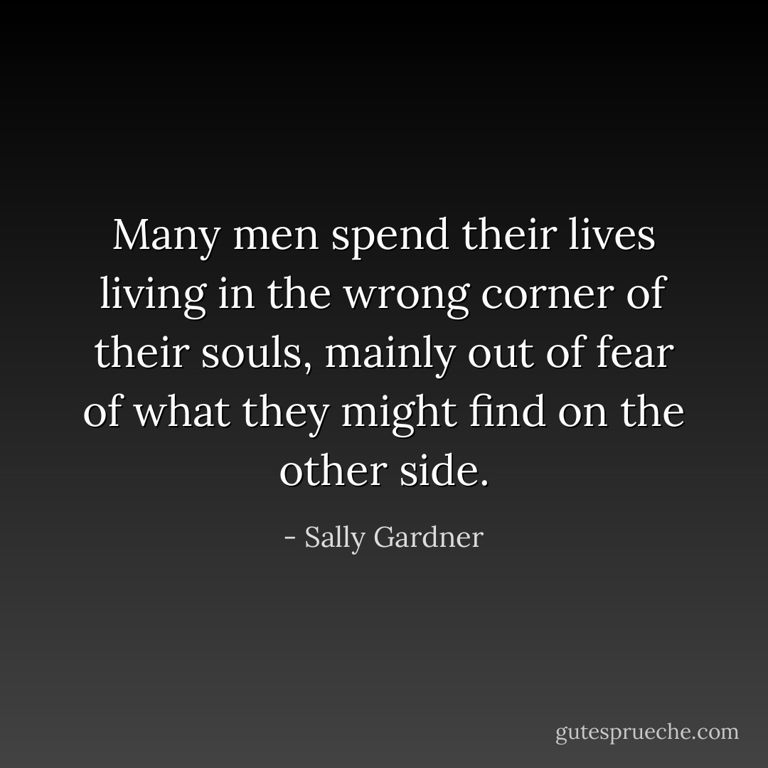 Many men spend their lives living in the wrong corner of their souls, mainly out of fear of what they might find on the other side. - Sally Gardner