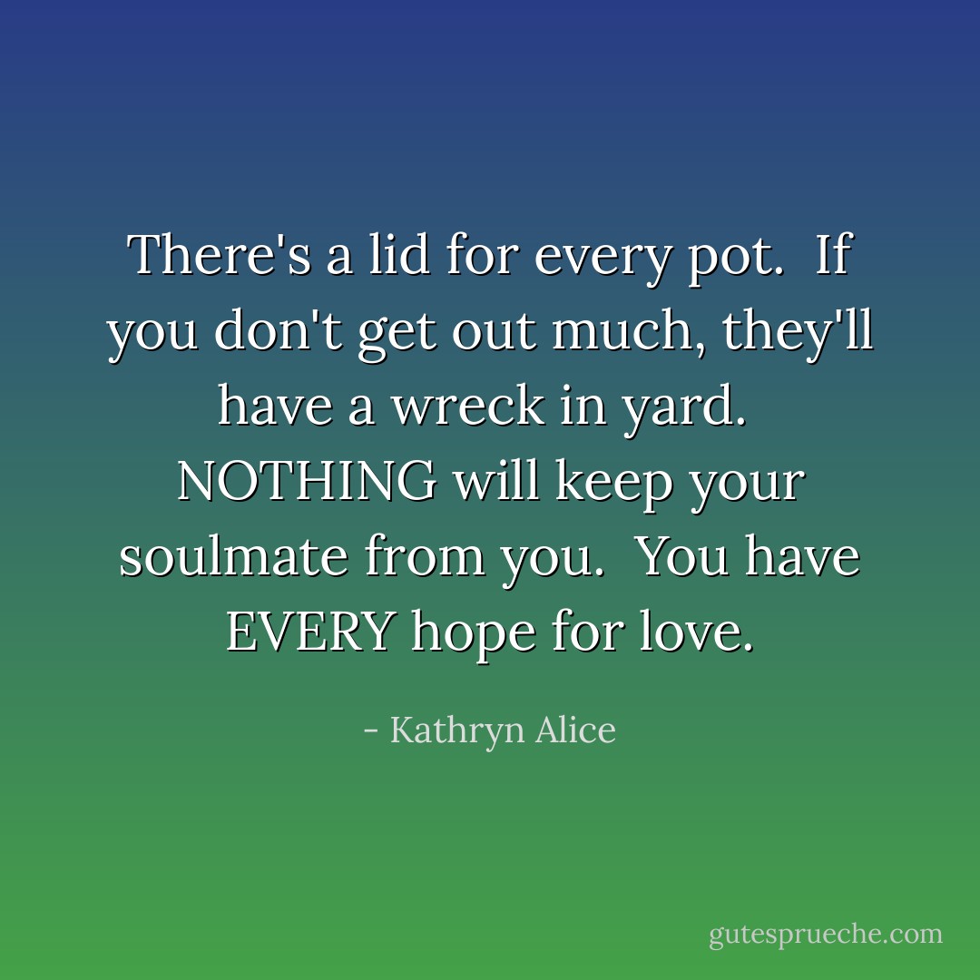 There's a lid for every pot.<br /><br />If you don't get out much, they'll have a wreck in yard.<br /><br />NOTHING will keep your soulmate from you.<br /><br />You have EVERY hope for love. - Kathryn Alice