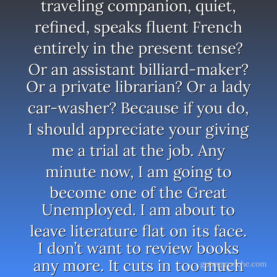 You don’t want a general houseworker, do you? Or a traveling companion, quiet, refined, speaks fluent French entirely in the present tense? Or an assistant billiard-maker? Or a private librarian? Or a lady car-washer? Because if you do, I should appreciate your giving me a trial at the job. Any minute now, I am going to become one of the Great Unemployed. I am about to leave literature flat on its face. I don’t want to review books any more. It cuts in too much on my reading. - Dorothy Parker