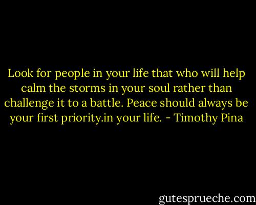 Look for people in your life that who will help calm the storms in your soul rather than challenge it to a battle. Peace should always be your first priority.in your life. - Timothy Pina
