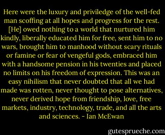 Here were the luxury and priviledge of the well-fed man scoffing at all hopes and progress for the rest. [He] owed nothing to a world that nurtured him kindly, liberally educated him for free, sent him to no wars, brought him to manhood without scary rituals or famine or fear of vengeful gods, embraced him with a handsome pension in his twenties and placed no limits on his freedom of expression. This was an easy nihilism that never doubted that all we had made was rotten, never thought to pose alternatives, never derived hope from friendship, love, free markets, industry, technology, trade, and all the arts and sciences. - Ian McEwan