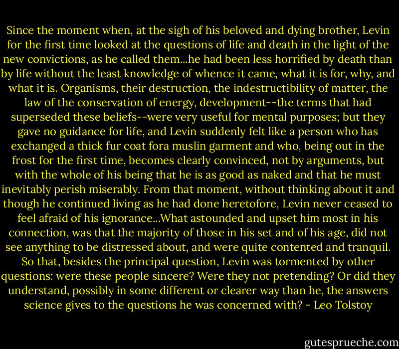 Since the moment when, at the sigh of his beloved and dying brother, Levin for the first time looked at the questions of life and death in the light of the new convictions, as he called them...he had been less horrified by death than by life without the least knowledge of whence it came, what it is for, why, and what it is. Organisms, their destruction, the indestructibility of matter, the law of the conservation of energy, development--the terms that had superseded these beliefs--were very useful for mental purposes; but they gave no guidance for life, and Levin suddenly felt like a person who has exchanged a thick fur coat fora muslin garment and who, being out in the frost for the first time, becomes clearly convinced, not by arguments, but with the whole of his being that he is as good as naked and that he must inevitably perish miserably. From that moment, without thinking about it and though he continued living as he had done heretofore, Levin never ceased to feel afraid of his ignorance...What astounded and upset him most in his connection, was that the majority of those in his set and of his age, did not see anything to be distressed about, and were quite contented and tranquil. So that, besides the principal question, Levin was tormented by other questions: were these people sincere? Were they not pretending? Or did they understand, possibly in some different or clearer way than he, the answers science gives to the questions he was concerned with? - Leo Tolstoy