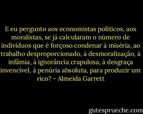 E eu pergunto aos economistas políticos, aos moralistas, se já calcularam o número de indivíduos que é forçoso condenar à miséria, ao trabalho desproporcionado, à desmoralização, à infâmia, à ignorância crapulosa, à desgraça invencível, à penúria absoluta, para produzir um rico? - Almeida Garrett