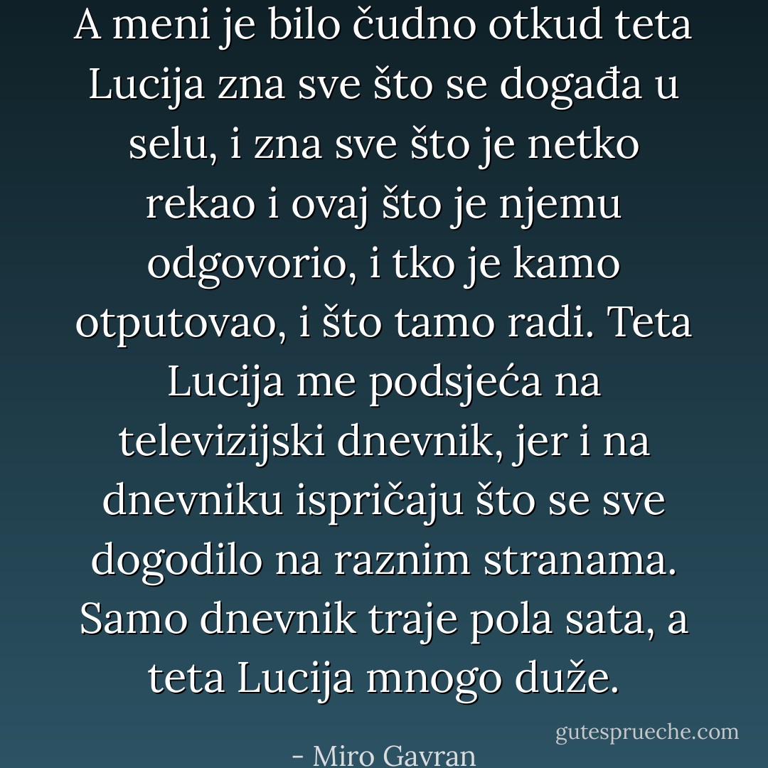 A meni je bilo čudno otkud teta Lucija zna sve što se događa u selu, i zna sve što je netko rekao i ovaj što je njemu odgovorio, i tko je kamo otputovao, i što tamo radi. Teta Lucija me podsjeća na televizijski dnevnik, jer i na dnevniku ispričaju što se sve dogodilo na raznim stranama. Samo dnevnik traje pola sata, a teta Lucija mnogo duže. - Miro Gavran