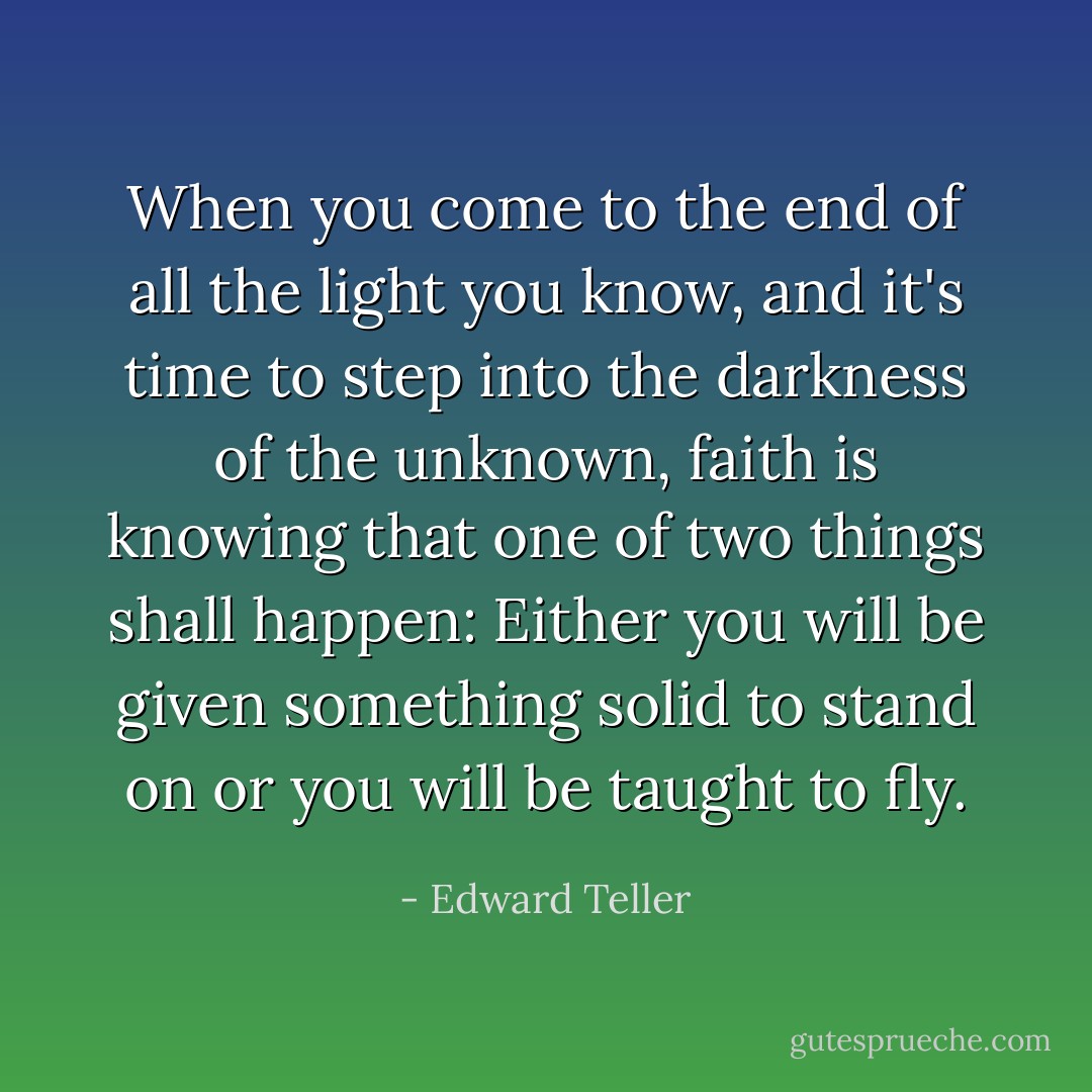 When you come to the end of all the light you know, and it's time to step into the darkness of the unknown, faith is knowing that one of two things shall happen: Either you will be given something solid to stand on or you will be taught to fly. - Edward Teller