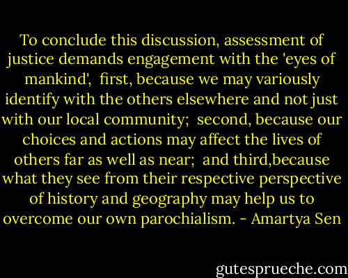 To conclude this discussion, assessment of justice demands engagement with the 'eyes of mankind',<br /><br />first, because we may variously identify with the others elsewhere and not just with our local community;<br /><br />second, because our choices and actions may affect the lives of others far as well as near;<br /><br />and third,because what they see from their respective perspective of history and geography may help us to overcome our own parochialism. - Amartya Sen