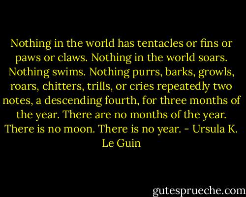 Nothing in the world has tentacles or fins or paws or claws. Nothing in the world soars. Nothing swims. Nothing purrs, barks, growls, roars, chitters, trills, or cries repeatedly two notes, a descending fourth, for three months of the year. There are no months of the year. There is no moon. There is no year. - Ursula K. Le Guin