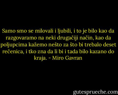 Samo smo se milovali i ljubili, i to je bilo kao da razgovaramo na neki drugačiji način, kao da poljupcima kažemo nešto za što bi trebalo deset rečenica, i tko zna da li bi i tada bilo kazano do kraja. - Miro Gavran