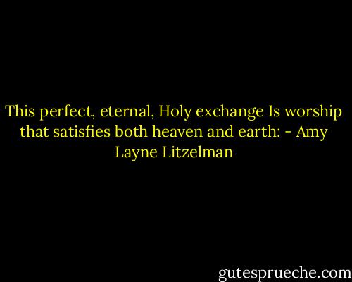This perfect, eternal, Holy exchange<br />Is worship that satisfies both heaven and earth: - Amy Layne Litzelman