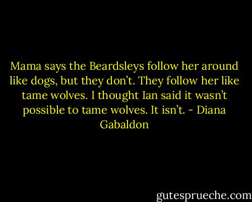 Mama says the Beardsleys follow her around like dogs, but they don’t. They follow her like tame wolves.<br />I thought Ian said it wasn’t possible to tame wolves.<br />It isn’t. - Diana Gabaldon