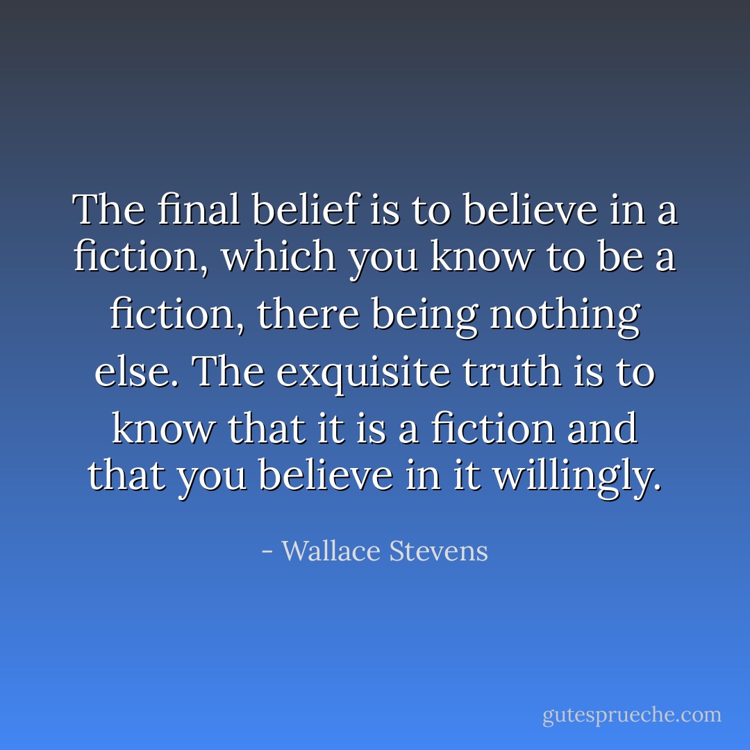 The final belief is to believe in a fiction, which you know to be a fiction, there being nothing else. The exquisite truth is to know that it is a fiction and that you believe in it willingly. - Wallace Stevens