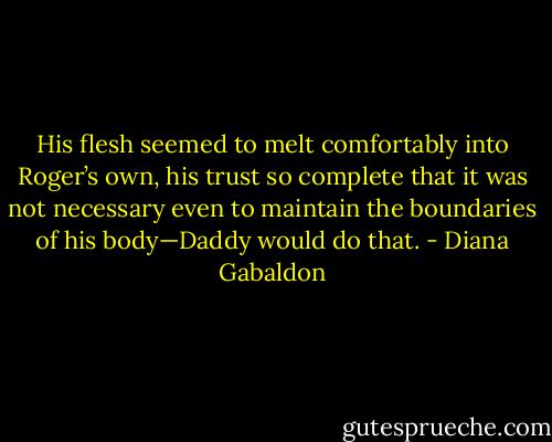 His flesh seemed to melt comfortably into Roger’s own, his trust so complete that it was not necessary even to maintain the boundaries of his body—Daddy would do that. - Diana Gabaldon