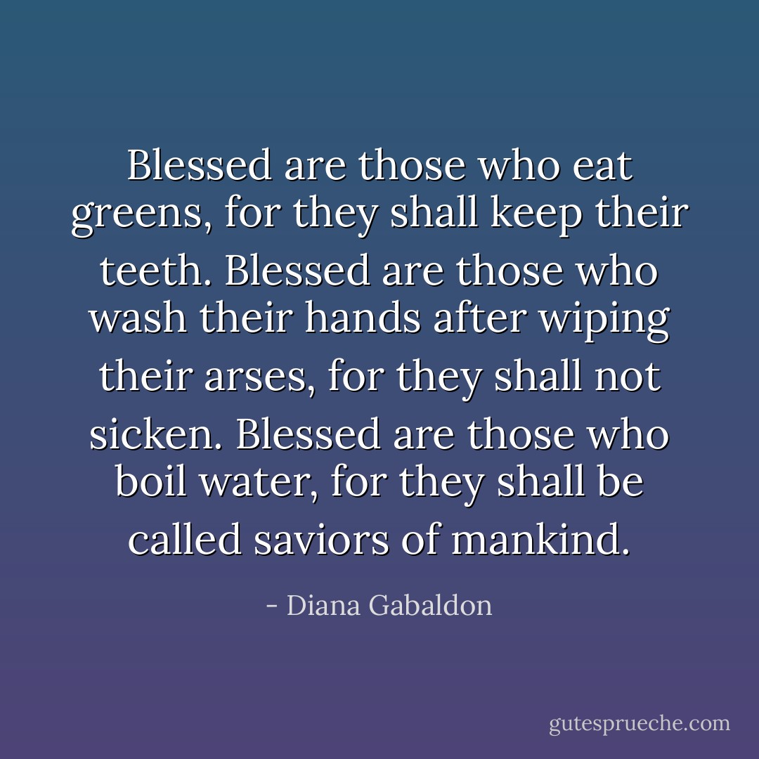 Blessed are those who eat greens, for they shall keep their teeth. Blessed are those who wash their hands after wiping their arses, for they shall not sicken. Blessed are those who boil water, for they shall be called saviors of mankind. - Diana Gabaldon
