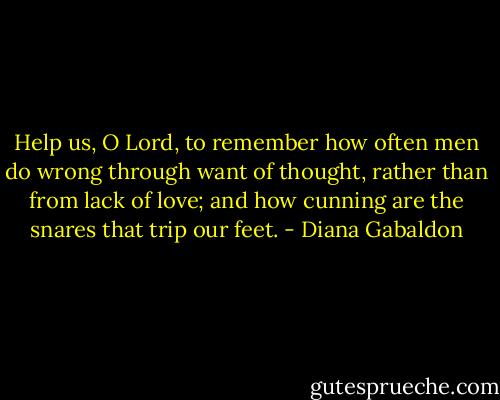 Help us, O Lord, to remember how often men do wrong through want of thought, rather than from lack of love; and how cunning are the snares that trip our feet. - Diana Gabaldon