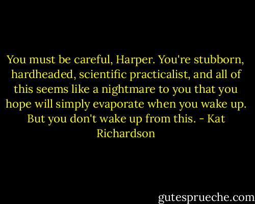 You must be careful, Harper. You're stubborn, hardheaded, scientific practicalist, and all of this seems like a nightmare to you that you hope will simply evaporate when you wake up. But you don't wake up from this. - Kat Richardson