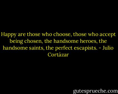 Happy are those who choose, those who accept being chosen, the handsome heroes, the handsome saints, the perfect escapists. - Julio Cortázar