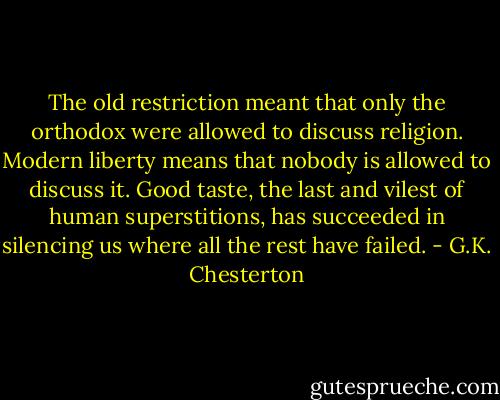 The old restriction meant that only the orthodox were allowed to discuss religion. Modern liberty means that nobody is allowed to discuss it. Good taste, the last and vilest of human superstitions, has succeeded in silencing us where all the rest have failed. - G.K. Chesterton