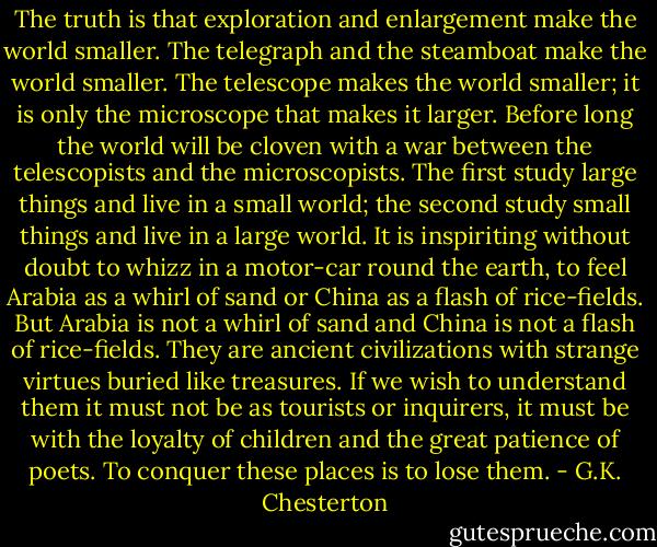 The truth is that exploration and enlargement make the world smaller. The telegraph and the steamboat make the world smaller. The telescope makes the world smaller; it is only the microscope that makes it larger. Before long the world will be cloven with a war between the telescopists and the microscopists. The first study large things and live in a small world; the second study small things and live in a large world. It is inspiriting without doubt to whizz in a motor-car round the earth, to feel Arabia as a whirl of sand or China as a flash of rice-fields. But Arabia is not a whirl of sand and China is not a flash of rice-fields. They are ancient civilizations with strange virtues buried like treasures. If we wish to understand them it must not be as tourists or inquirers, it must be with the loyalty of children and the great patience of poets. To conquer these places is to lose them. - G.K. Chesterton