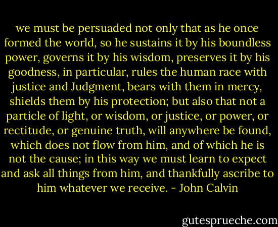 we must be persuaded not only that as he once formed the world, so he sustains it by his boundless power, governs it by his wisdom, preserves it by his goodness, in particular, rules the human race with justice and Judgment, bears with them in mercy, shields them by his protection; but also that not a particle of light, or wisdom, or justice, or power, or rectitude, or genuine truth, will anywhere be found, which does not flow from him, and of which he is not the cause; in this way we must learn to expect and ask all things from him, and thankfully ascribe to him whatever we receive. - John Calvin