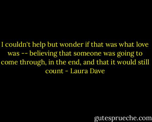 I couldn't help but wonder if that was what love was -- believing that someone was going to come through, in the end, and that it would still count - Laura Dave
