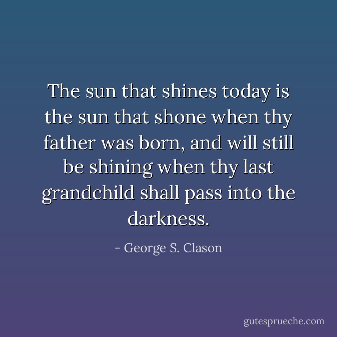 The sun that shines today is the sun that shone when thy father was born, and<br />will still be shining when thy last grandchild shall pass into the darkness. - George S. Clason