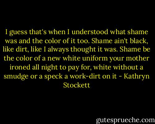 I guess that's when I understood what shame was and the color of it too. Shame ain't black, like dirt, like I always thought it was. Shame be the color of a new white uniform your mother ironed all night to pay for, white without a smudge or a speck a work-dirt on it - Kathryn Stockett