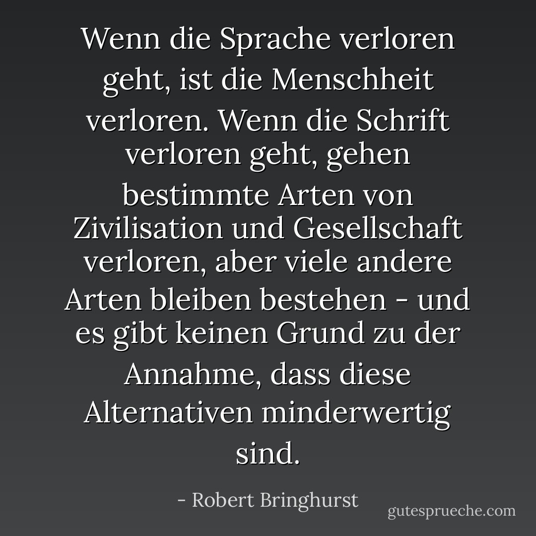 Wenn die Sprache verloren geht, ist die Menschheit verloren. Wenn die Schrift verloren geht, gehen bestimmte Arten von Zivilisation und Gesellschaft verloren, aber viele andere Arten bleiben bestehen - und es gibt keinen Grund zu der Annahme, dass diese Alternativen minderwertig sind. - Robert Bringhurst<