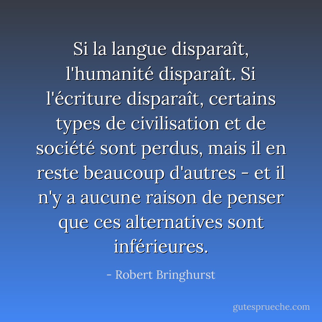 Si la langue disparaît, l'humanité disparaît. Si l'écriture disparaît, certains types de civilisation et de société sont perdus, mais il en reste beaucoup d'autres - et il n'y a aucune raison de penser que ces alternatives sont inférieures. - Robert Bringhurst