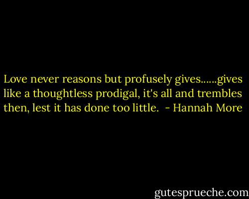 Love never reasons but profusely gives......gives like a thoughtless prodigal, it's all and trembles then, lest it has done too little.  - Hannah More