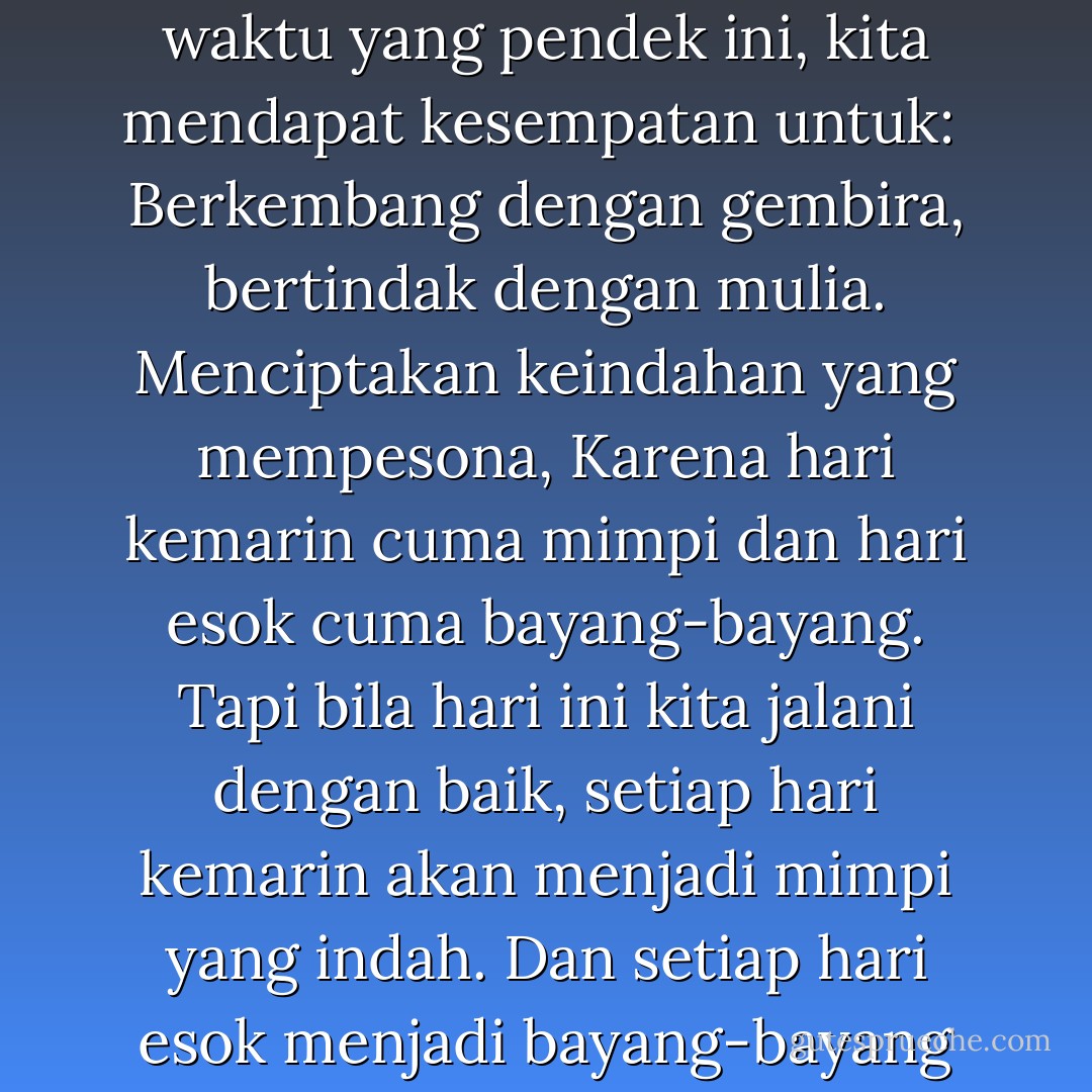 Hadapilah hari ini!<br />Inilah saatnya untuk menuntut hidup yang nyata,<br />Dalam rentang waktu yang pendek ini, kita mendapat kesempatan untuk:<br /><br />Berkembang dengan gembira, bertindak dengan mulia.<br />Menciptakan keindahan yang mempesona,<br />Karena hari kemarin cuma mimpi dan hari esok cuma bayang-bayang.<br />Tapi bila hari ini kita jalani dengan baik, setiap hari kemarin akan menjadi mimpi yang indah.<br />Dan setiap hari esok menjadi bayang-bayang harapan.<br />Jadi manfaatkanlah hari ini sebaik-baiknya. - Kālidāsa