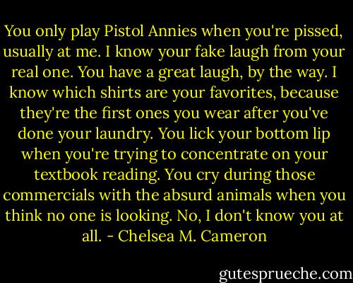 You only play Pistol Annies when you're pissed, usually at me. I know your fake laugh from your real one. You have a great laugh, by the way. I know which shirts are your favorites, because they're the first ones you wear after you've done your laundry. You lick your bottom lip when you're trying to concentrate on your textbook reading. You cry during those commercials with the absurd animals when you think no one is looking. No, I don't know you at all. - Chelsea M. Cameron