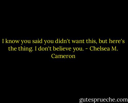 I know you said you didn't want this, but here's the thing. I don't believe you. - Chelsea M. Cameron