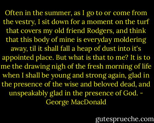 Often in the summer, as I go to or come from the vestry, I sit down<br />for a moment on the turf that covers my old friend Rodgers, and think<br />that this body of mine is everyday moldering away, til it shall fall a<br />heap of dust into it's appointed place. But what is that to me? It is<br />to me the drawing nigh of the fresh morning of life when I shall be<br />young and strong again, glad in the presence of the wise and beloved<br />dead, and unspeakably glad in the presence of God. - George MacDonald