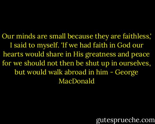 Our minds are small because they are faithless,' I said to myself.<br />'If we had faith in God our hearts would share in His greatness and<br />peace for we should not then be shut up in ourselves, but would walk<br />abroad in him - George MacDonald