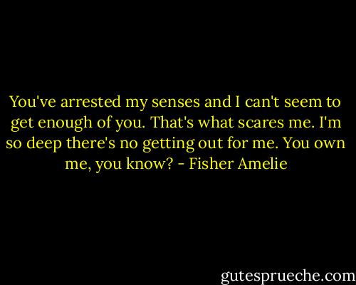 You've arrested my senses and I can't seem to get enough of you. That's what scares me. I'm so deep there's no getting out for me. You own me, you know? - Fisher Amelie