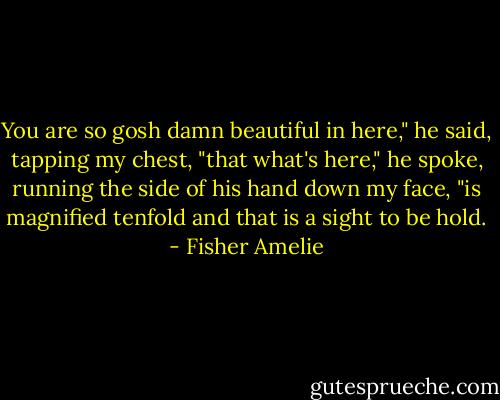 You are so gosh damn beautiful in here," he said, tapping my chest, "that what's here," he spoke, running the side of his hand down my face, "is magnified tenfold and that is a sight to be hold. - Fisher Amelie