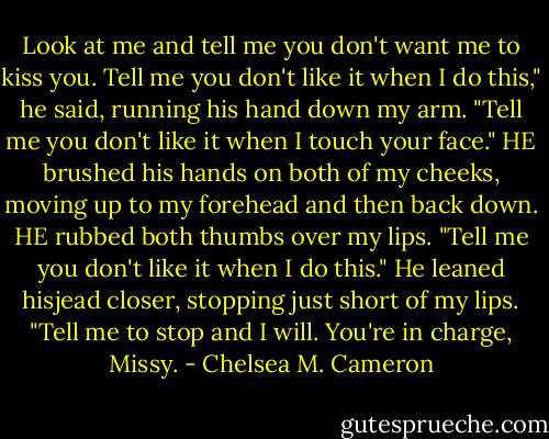 Look at me and tell me you don't want me to kiss you. Tell me you don't like it when I do this," he said, running his hand down my arm. "Tell me you don't like it when I touch your face." HE brushed his hands on both of my cheeks, moving up to my forehead and then back down. HE rubbed both thumbs over my lips. "Tell me you don't like it when I do this." He leaned hisjead closer, stopping just short of my lips. "Tell me to stop and I will. You're in charge, Missy. - Chelsea M. Cameron
