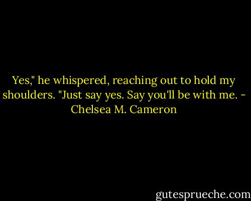 Yes," he whispered, reaching out to hold my shoulders. "Just say yes. Say you'll be with me. - Chelsea M. Cameron