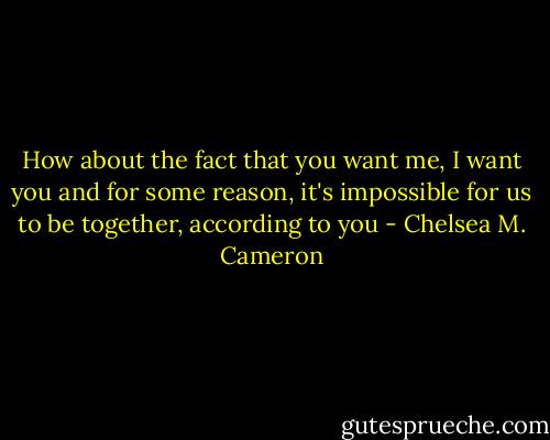 How about the fact that you want me, I want you and for some reason, it's impossible for us to be together, according to you - Chelsea M. Cameron