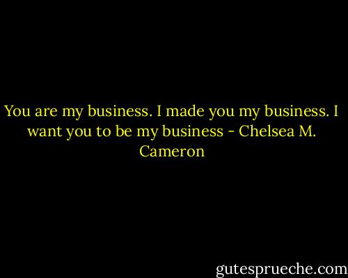 You are my business. I made you my business. I want you to be my business - Chelsea M. Cameron