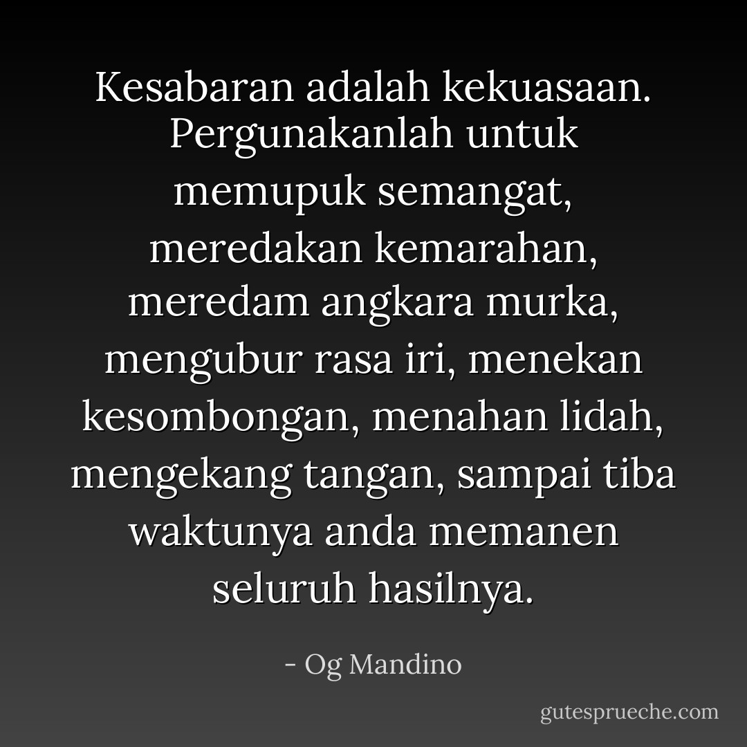 Kesabaran adalah kekuasaan.<br />Pergunakanlah untuk memupuk semangat, meredakan kemarahan, meredam angkara murka, mengubur rasa iri, menekan kesombongan, menahan lidah, mengekang tangan, sampai tiba waktunya anda memanen seluruh hasilnya. - Og Mandino