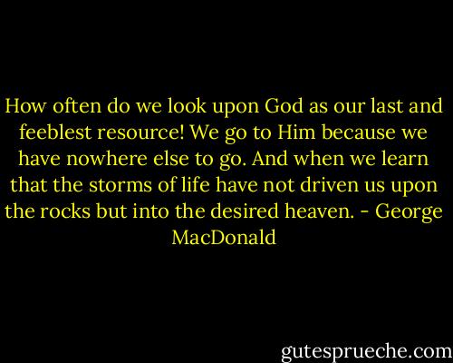 How often do we look upon God as our last and feeblest resource! We<br />go to Him because we have nowhere else to go. And when we learn that<br />the storms of life have not driven us upon the rocks but into the<br />desired heaven. - George MacDonald