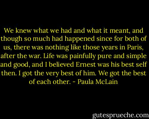 We knew what we had and what it meant, and though so much had happened since for both of us, there was nothing like those years in Paris, after the war. Life was painfully pure and simple and good, and I believed Ernest was his best self then. I got the very best of him. We got the best of each other. - Paula McLain