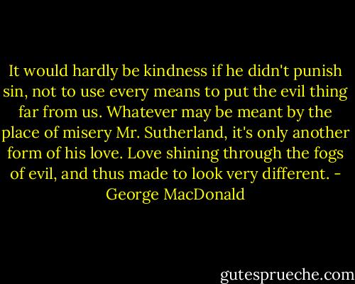 It would hardly be kindness if he didn't punish sin, not to use every means to put the evil thing far from us. Whatever may be meant by the place of misery Mr. Sutherland, it's only another form of his love. Love shining through the fogs of evil, and thus made to look very different. - George MacDonald