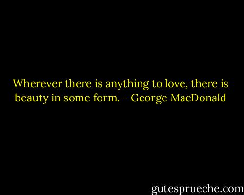 Wherever there is anything to love, there is beauty in some form. - George MacDonald