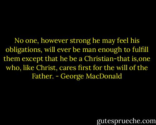 No one, however strong he may feel his obligations, will ever be man<br />enough to fulfill them except that he be a Christian-that is,one who,<br />like Christ, cares first for the will of the Father. - George MacDonald
