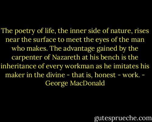 The poetry of life, the inner side of nature, rises near the surface to meet the eyes of the man who makes. The advantage gained by the carpenter of Nazareth at his bench is the inheritance of every workman as he imitates his maker in the divine - that is, honest - work. - George MacDonald