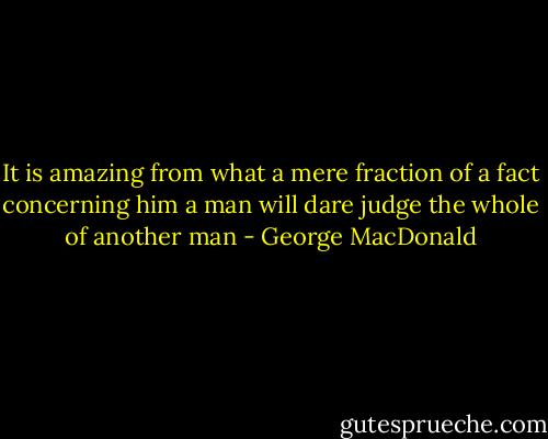 It is amazing from what a mere fraction of a fact concerning him a man will dare judge the whole of another man - George MacDonald