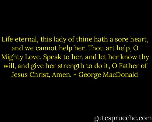 Life eternal, this lady of thine hath a sore heart, and we cannot help her. Thou art help, O Mighty Love. Speak to her, and let her know thy will, and give her strength to do it, O Father of Jesus Christ, Amen. - George MacDonald