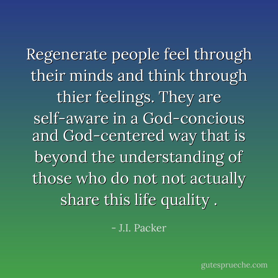 Regenerate people feel through their minds and think through thier feelings. They are self-aware in a God-concious and God-centered way that is beyond the understanding of those who do not not actually share this life quality . - J.I. Packer